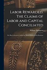 Labor Rewarded. The Claims of Labor and Capital Conciliated; or, How to Secure to Labor the Whole Products of its Exertions .. 