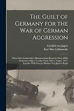 The Guilt of Germany for the war of German Aggression: Prince Karl Lichnowsky's Memorandum; Being the Story of his Ambassadorship at London From 1912 