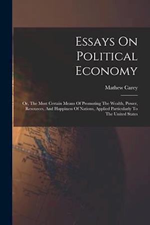 Essays On Political Economy: Or, The Most Certain Means Of Promoting The Wealth, Power, Resources, And Happiness Of Nations, Applied Particularly To T