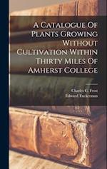 A Catalogue Of Plants Growing Without Cultivation Within Thirty Miles Of Amherst College 