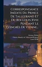 Correspondance Inédite Du Prince De Talleyrand Et Du Roi Louis Xviii Pendant Le Congrès De Vienne...