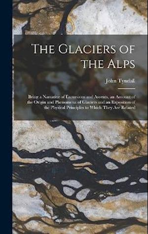 The Glaciers of the Alps: Being a Narrative of Excursions and Ascents, an Account of the Origin and Phenomena of Glaciers and an Exposition of the Phy