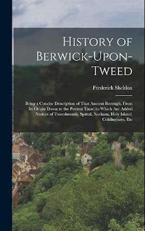 History of Berwick-Upon-Tweed: Being a Concise Description of That Ancient Borough, From Its Origin Down to the Present Time, to Which Are Added Notic