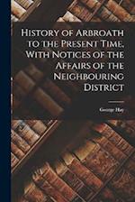 History of Arbroath to the Present Time, With Notices of the Affairs of the Neighbouring District 