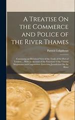 A Treatise On the Commerce and Police of the River Thames: Containing an Historical View of the Trade of the Port of London ... With an Account of the