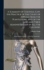A Summary of Colonial Law, the Practice of the Court of Appeals From the Plantations, and of the Laws and Their Administration in All the Colonies: Wi