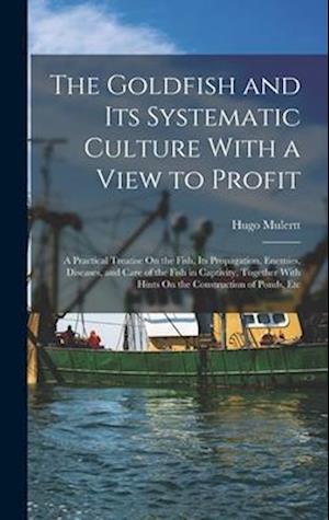 The Goldfish and Its Systematic Culture With a View to Profit: A Practical Treatise On the Fish, Its Propagation, Enemies, Diseases, and Care of the F