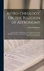 Astro-Theology; Or, the Religion of Astronomy: Four Lectures, in Reference to the Controversy On the "Plurality of Worlds," As Lately Sustained Betwee