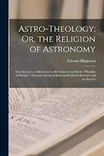 Astro-Theology; Or, the Religion of Astronomy: Four Lectures, in Reference to the Controversy On the "Plurality of Worlds," As Lately Sustained Betwee