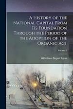 A History of the National Capital From Its Foundation Through the Period of the Adoption of the Organic Act; Volume 1 
