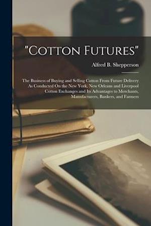 "cotton Futures": The Business of Buying and Selling Cotton From Future Delivery As Conducted On the New York, New Orleans and Liverpool Cotton Exchan