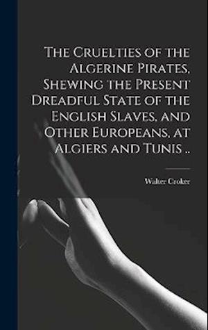 The Cruelties of the Algerine Pirates, Shewing the Present Dreadful State of the English Slaves, and Other Europeans, at Algiers and Tunis ..