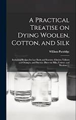 A Practical Treatise on Dying Woolen, Cotton, and Silk: Including Recipes for lac Reds and Scarlets, Chrome Yellows and Oranges, and Prussian Blues-on