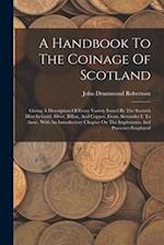 A Handbook To The Coinage Of Scotland: Giving A Description Of Every Variety Issued By The Scottish Mint In Gold, Silver, Billon, And Copper, From Ale