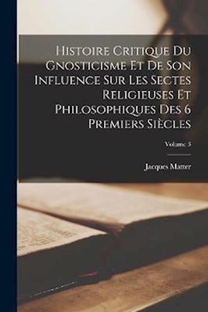Histoire Critique Du Gnosticisme Et De Son Influence Sur Les Sectes Religieuses Et Philosophiques Des 6 Premiers Siècles; Volume 3