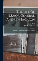 The Life Of Major General Andrew Jackson: Comprising A History Of The War In The South 