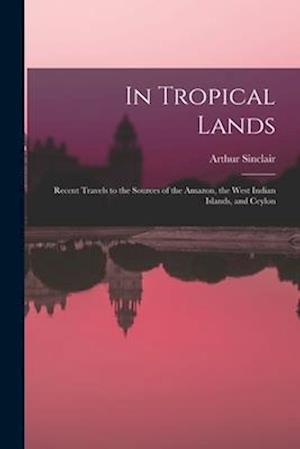 In Tropical Lands: Recent Travels to the Sources of the Amazon, the West Indian Islands, and Ceylon