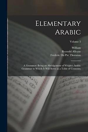 Elementary Arabic: A Grammar; Being an Abridgement of Wright's Arabic Grammar to Which It Will Serve as a Table of Contents;; Volume 3