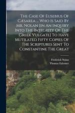 The Case Of Eusebius Of Cæsarea ... Who Is Said By Mr. Nolan [in An Inquiry Into The Integrity Of The Greek Vulgate] To Have Mutilated Fifty Copies Of