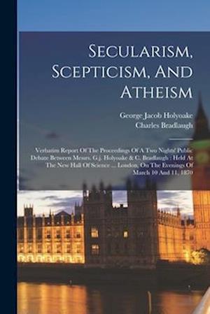Secularism, Scepticism, And Atheism: Verbatim Report Of The Proceedings Of A Two Nights' Public Debate Between Messrs. G.j. Holyoake & C. Bradlaugh :