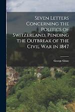 Seven Letters Concerning the Politics of Switzerland, Pending the Outbreak of the Civil War in 1847 