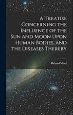 A Treatise Concerning the Influence of the Sun and Moon Upon Human Bodies, and the Diseases Thereby 