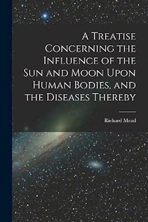 A Treatise Concerning the Influence of the Sun and Moon Upon Human Bodies, and the Diseases Thereby