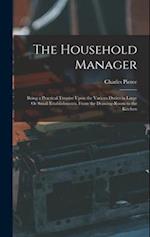 The Household Manager: Being a Practical Treatise Upon the Various Duties in Large Or Small Establishments, From the Drawing-Room to the Kitchen 