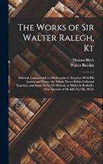 The Works of Sir Walter Ralegh, Kt: Political, Commercial and Philosophical. Together With His Letters and Poems. the Whole Never Before Collected Tog