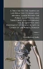 A Treatise On the American Law Relating to Mines and Mineral Lands Within the Public Land States and Territories and Governing the Acquisition and Enj