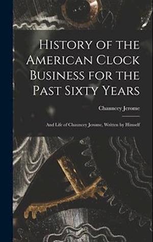 History of the American Clock Business for the Past Sixty Years: And Life of Chauncey Jerome, Written by Himself