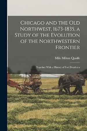 Chicago and the Old Northwest, 1673-1835, a Study of the Evolution of the Northwestern Frontier; Together With a History of Fort Dearborn