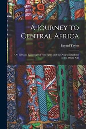 A Journey to Central Africa: Or, Life and Landscapes From Egypt and the Negro Kingdoms of the White Nile