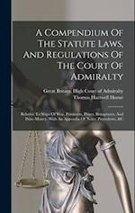 A Compendium Of The Statute Laws, And Regulations Of The Court Of Admiralty: Relative To Ships Of War, Privateers, Prizes, Recaptures, And Prize-money