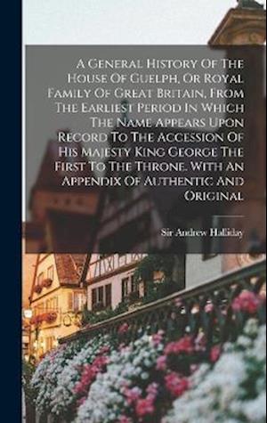 A General History Of The House Of Guelph, Or Royal Family Of Great Britain, From The Earliest Period In Which The Name Appears Upon Record To The Acce