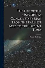 The Life of the Universe as Conceived by Man From the Earliest Ages to the Present Times 