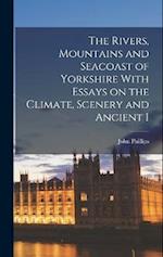The Rivers, Mountains and Seacoast of Yorkshire With Essays on the Climate, Scenery and Ancient I 