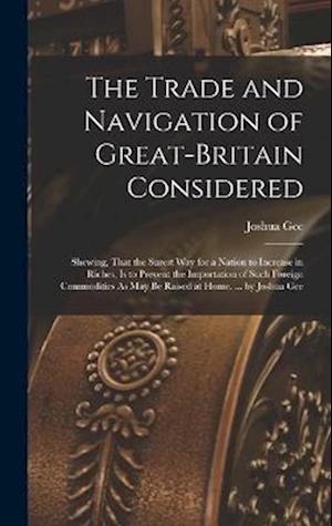 The Trade and Navigation of Great-Britain Considered: Shewing, That the Surest Way for a Nation to Increase in Riches, Is to Prevent the Importation o
