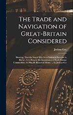 The Trade and Navigation of Great-Britain Considered: Shewing, That the Surest Way for a Nation to Increase in Riches, Is to Prevent the Importation o