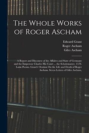 The Whole Works of Roger Ascham: A Report and Discourse of the Affaires and State of Germany and the Emperour Charles His Court ... the Scholemaster.