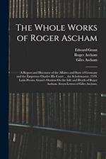 The Whole Works of Roger Ascham: A Report and Discourse of the Affaires and State of Germany and the Emperour Charles His Court ... the Scholemaster. 