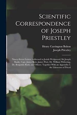 Scientific Correspondence of Joseph Priestley: Ninety-Seven Letters Addressed to Josiah Wedgwood, Sir Joseph Banks, Capt. James Keir, James Watt, Dr.