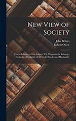 New View of Society: Tracts Relative to This Subject: Viz. Proposals for Raising a Colledge of Industry of All Useful Trades and Husbandry 