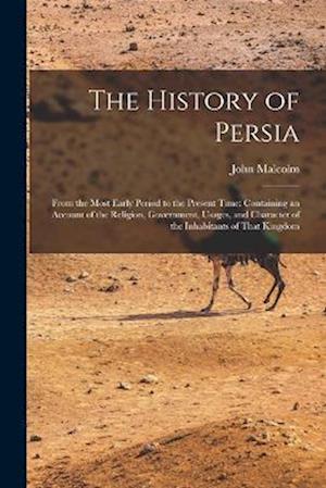 The History of Persia: From the Most Early Period to the Present Time: Containing an Account of the Religion, Government, Usages, and Character of the