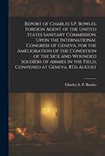Report of Charles S.P. Bowles, Foreign Agent of the United States Sanitary Commission, Upon the International Congress of Geneva, for the Amelioration