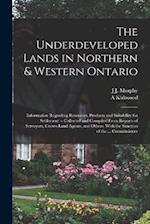The Underdeveloped Lands in Northern & Western Ontario: Information Regarding Resources, Products and Suitability for Settlement -- Collected and Comp