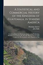 A Statistical and Commercial History of the Kingdom of Guatemala, in Spanish America: Containing Important Particulars Relative to Its Productions, Ma