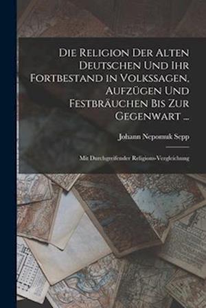Die Religion Der Alten Deutschen Und Ihr Fortbestand in Volkssagen, Aufzügen Und Festbräuchen Bis Zur Gegenwart ...