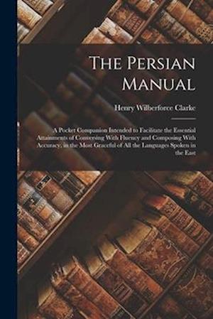 The Persian Manual: A Pocket Companion Intended to Facilitate the Essential Attainments of Conversing With Fluency and Composing With Accuracy, in the