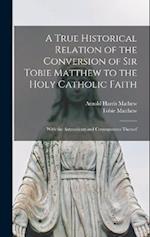 A True Historical Relation of the Conversion of Sir Tobie Matthew to the Holy Catholic Faith; With the Antecedents and Consequences Thereof 